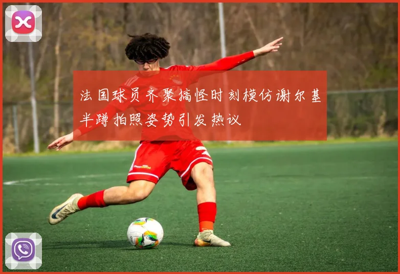 法国球员齐聚搞怪时刻模仿谢尔基半蹲拍照姿势引发热议