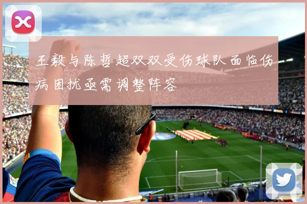 王毅与陈哲超双双受伤球队面临伤病困扰亟需调整阵容