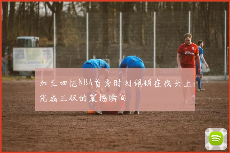 加兰回忆NBA首秀时刻佩顿在我头上完成三双的震撼瞬间