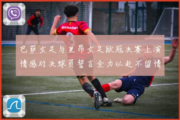 巴萨女足与里昂女足欧冠决赛上演情感对决球员誓言全力以赴不留情面