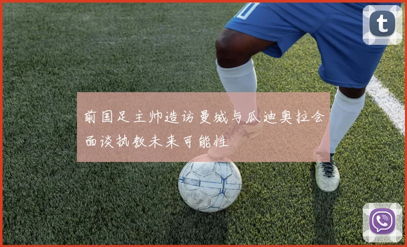 前国足主帅造访曼城与瓜迪奥拉会面谈执教未来可能性