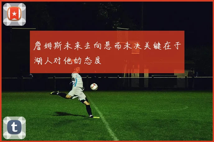 詹姆斯未来去向悬而未决关键在于湖人对他的态度