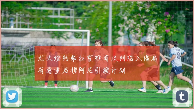 尤文续约弗拉霍维奇谈判陷入僵局有意重启穆阿尼引援计划