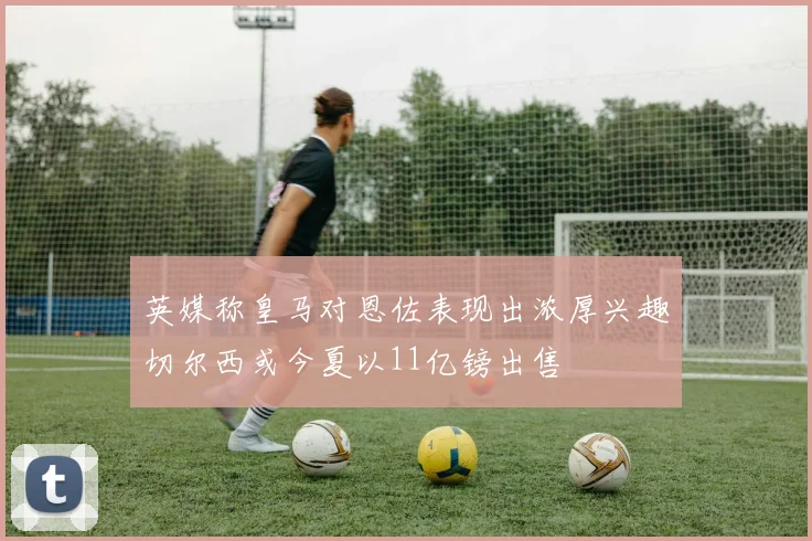 英媒称皇马对恩佐表现出浓厚兴趣切尔西或今夏以11亿镑出售