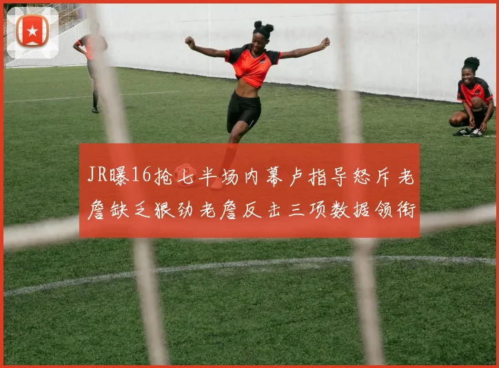 JR曝16抢七半场内幕卢指导怒斥老詹缺乏狠劲老詹反击三项数据领衔全场
